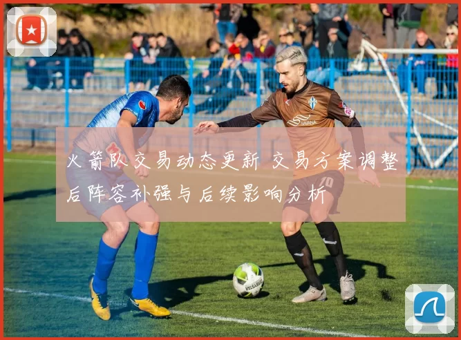 火箭队交易动态更新 交易方案调整后阵容补强与后续影响分析