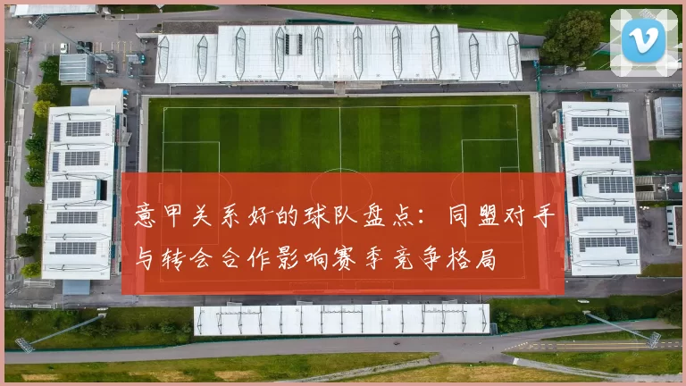 意甲关系好的球队盘点：同盟对手与转会合作影响赛季竞争格局