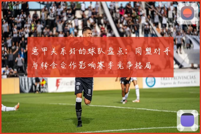 意甲关系好的球队盘点：同盟对手与转会合作影响赛季竞争格局