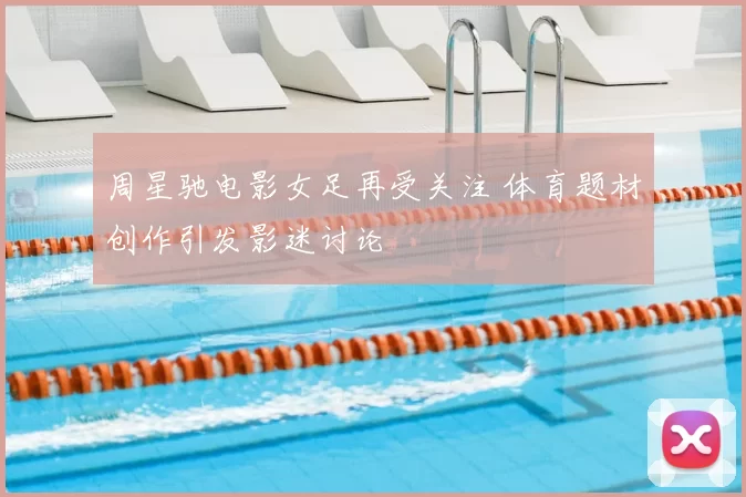 周星驰电影女足再受关注 体育题材创作引发影迷讨论