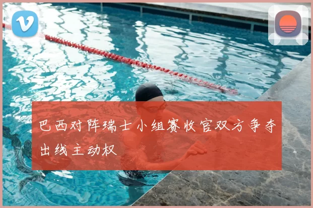 巴西对阵瑞士小组赛收官双方争夺出线主动权