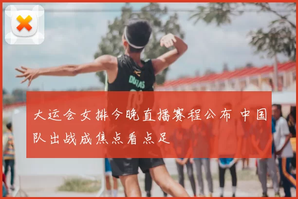 大运会女排今晚直播赛程公布 中国队出战成焦点看点足