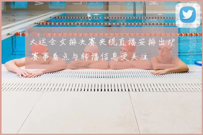 大运会女排决赛央视直播安排出炉 赛事看点与转播信息受关注