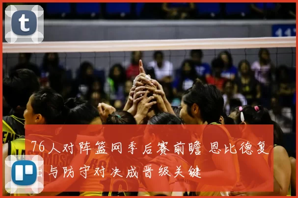 76人对阵篮网季后赛前瞻 恩比德复出与防守对决成晋级关键
