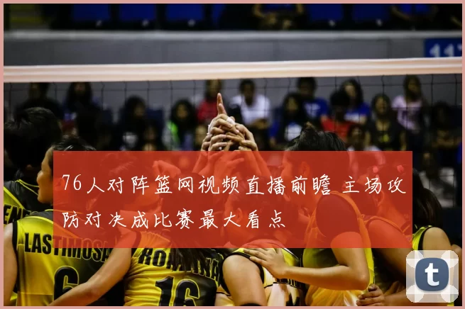 76人对阵篮网视频直播前瞻 主场攻防对决成比赛最大看点
