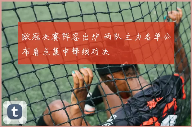 欧冠决赛阵容出炉 两队主力名单公布看点集中锋线对决