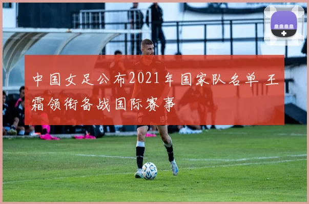 中国女足公布2021年国家队名单 王霜领衔备战国际赛事