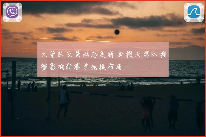 火箭队交易动态更新 新援或离队调整影响新赛季轮换布局