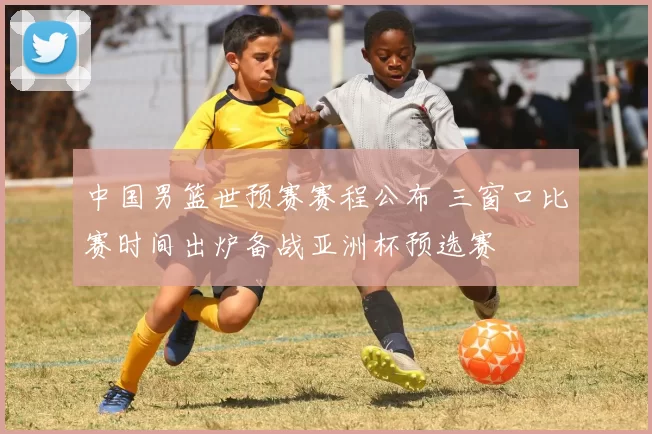 中国男篮世预赛赛程公布 三窗口比赛时间出炉备战亚洲杯预选赛