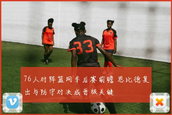 76人对阵篮网季后赛前瞻 恩比德复出与防守对决成晋级关键