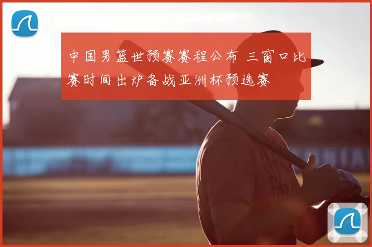 中国男篮世预赛赛程公布 三窗口比赛时间出炉备战亚洲杯预选赛