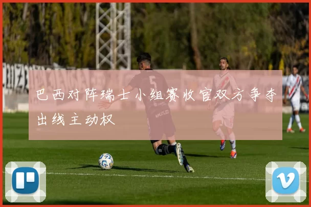 巴西对阵瑞士小组赛收官双方争夺出线主动权