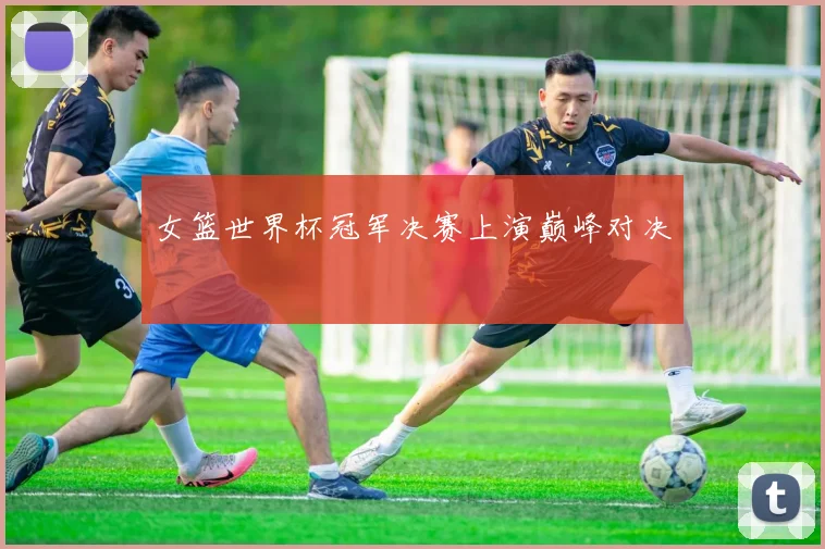 女篮世界杯冠军决赛上演巅峰对决