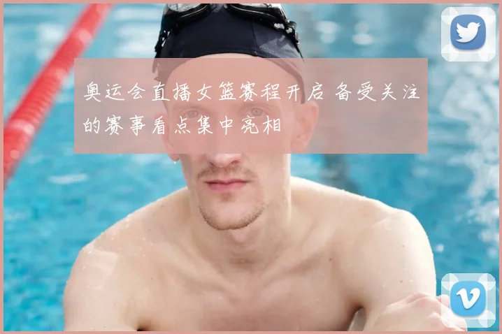 奥运会直播女篮赛程开启 备受关注的赛事看点集中亮相