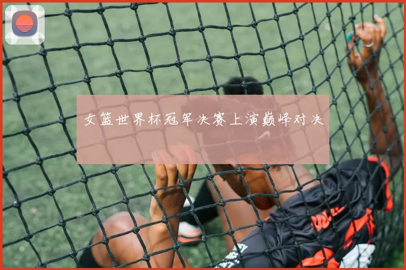 女篮世界杯冠军决赛上演巅峰对决