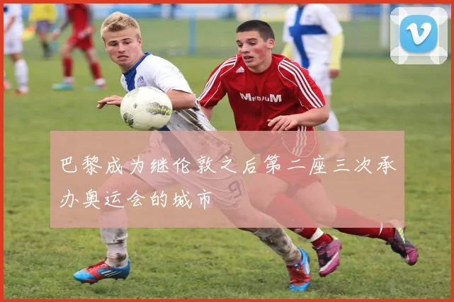 巴黎成为继伦敦之后第二座三次承办奥运会的城市
